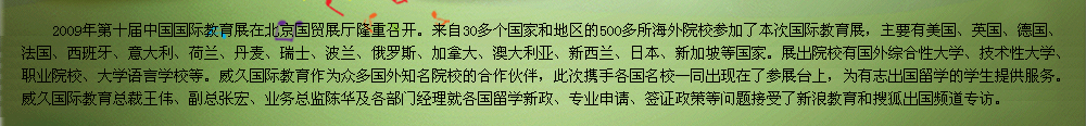 2009年第十屆中國(guó)國(guó)際教育展在北京國(guó)貿(mào)展廳隆重召開(kāi)。教育展是交流協(xié)會(huì)發(fā)揮自身優(yōu)勢(shì)，充分利用海內(nèi)外的各種教育資源，將國(guó)外優(yōu)質(zhì)教育、正規(guī)院校引進(jìn)來(lái)，為有志于出國(guó)留學(xué)的學(xué)生提供更多的機(jī)遇和多元化的選擇渠道，為國(guó)外院校和中國(guó)學(xué)生之間搭建一個(gè)面對(duì)面交流互動(dòng)的平臺(tái)。    威久國(guó)際教育作為眾多國(guó)外知名院校的合作伙伴，此次攜手各國(guó)名校一同出現(xiàn)在了參展臺(tái)上，為有志出國(guó)留學(xué)的學(xué)生提供服務(wù)。威久國(guó)際教育總裁王偉、副總張宏、業(yè)務(wù)總監(jiān)陳華及各部門(mén)經(jīng)理就各國(guó)留學(xué)新政、專業(yè)申請(qǐng)、簽證政策等問(wèn)題接受了新浪教育和搜狐出國(guó)專訪。