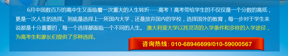 6月中國數百萬的高中生又面臨著一次重大的人生轉折----高考！高考帶給學生的不僅僅是一個分數的高低，更是一次人生的選擇。到底是選擇上一所國內大學，還是放棄國內的學校，選擇國外的教育，每一步對于學生來說都是十分重要的，每一個選擇都面臨一個不同的人生。 澳大利亞大學以其靈活的入學條件和多樣的入學途徑，為高考生和家長們提供了多種選擇。 咨詢熱線：010-68946699/400-164-6699