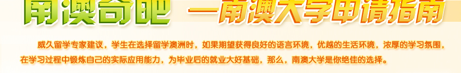 南澳大學申請指南。威久留學建議，學生在選擇留學澳洲時，如果期望獲得良好的語言環境，優越的生活環境，濃厚的學習氛圍，在學習過程中鍛煉自己的實際應用能力，為畢業后的就業大好基礎，那么，南澳大學是你絕佳的選擇。