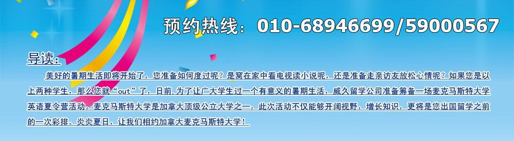 美好的暑期生活即將開始了，您準備如何度過呢？是窩在家中看電視讀小說呢，還是準備走親訪友放松心情呢？如果您是以上兩種學生，那么您就“out”了，日前,為了讓廣大學生過一個有意義的暑期生活，威久留學公司準備籌備一場麥克馬斯特大學英語英語夏令營活動。麥克馬斯特大學是加拿大頂級公立大學之一，此次活動不僅能夠開闊視野，增長知識，更將是您出國留學之前的一次彩排。炎炎夏日，讓我們相約加拿大麥克馬斯特大學！