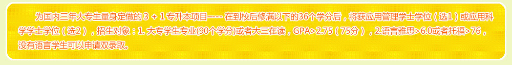 為國內三年大專生量身定做的３＋１專升本項目–--- 在到校后修滿以下的36個學分后，將獲應用管理學士學位（選1）或應用科學學士學位（選2），招生對象：1. 大專學生專業(90個學分)或者大三在讀，GPA>2.75（75分），2.語言雅思>6.0或者托福>76，沒有語言學生可以申請雙錄取。