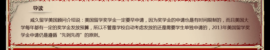 威久留學美國顧問介紹說：美國留學獎學金一定要早申請，因為獎學金的申請也是有時間限制的，而且美國大學每年都有一定的獎學金發放預算，所以不管是學校自動考慮發放的還是需要學生單獨申請的，2013年美國留學獎學金申請仍是遵循“先到先得”的原則。