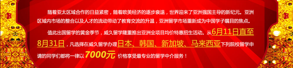 隨著亞太區域合作的日益緊密，隨著歐美經濟的逐步衰退，世界迎來了亞洲強國主導的新紀元。亞洲區域內市場的整合以及人才的流動帶動了教育交流的升溫，亞洲留學市場重新成為中國學子矚目的焦點。值此出國留學的黃金季節，威久留學隆重推出亞洲全項目均價特惠招生活動。從6月11日直至8月31日，凡選擇在威久留學辦理日本、韓國、新加坡、馬來西亞下列院校留學申請的同學們都將一律以7000元價格享受更專業的留學中介服務！