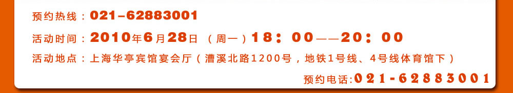 預(yù)約熱線：021-62883001
活動(dòng)時(shí)間：2010年6月28日 （周一）18：00――20：00
活動(dòng)地點(diǎn)：上海華亭賓館宴會(huì)廳（漕溪北路1200號(hào)，地鐵1號(hào)線、4號(hào)線體育館下）