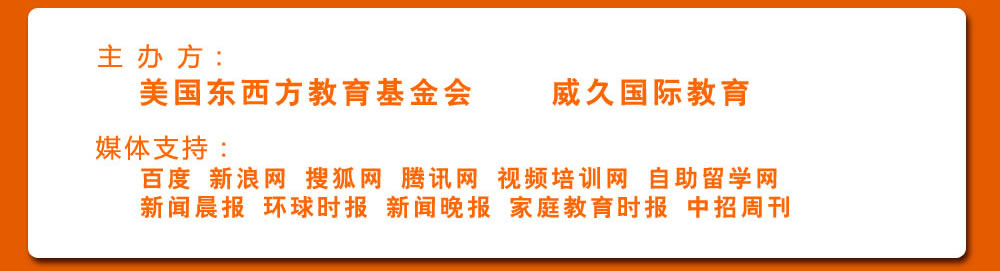 主 辦 方：美國(guó)東西方教育基金會(huì)  威久國(guó)際教育 
             媒體支持：
             百度 新浪網(wǎng) 搜狐網(wǎng) 騰訊網(wǎng) 視頻培訓(xùn)網(wǎng) 自助留學(xué)網(wǎng)  
             新聞晨報(bào) 環(huán)球時(shí)報(bào) 新聞晚報(bào) 家庭教育時(shí)報(bào) 中招周刊