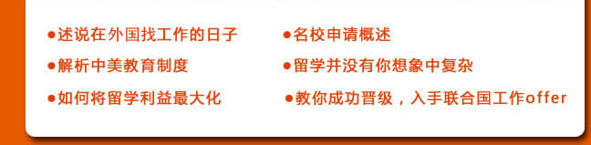 ●述說在聯合國工作的日子
●名校申請概述
●解析中美教育制度
●留學并沒有你想象中復雜
●如何將留學利益最大化
●教你成功晉級，入手聯合國工作offer 