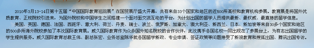 2009年第十屆中國國際教育展在北京國貿(mào)展廳隆重召開。教育展是交流協(xié)會發(fā)揮自身優(yōu)勢，充分利用海內(nèi)外的各種教育資源，將國外優(yōu)質(zhì)教育、正規(guī)院校引進來，為有志于出國留學的學生提供更多的機遇和多元化的選擇渠道，為國外院校和中國學生之間搭建一個面對面交流互動的平臺。    威久國際教育作為眾多國外知名院校的合作伙伴，此次攜手各國名校一同出現(xiàn)在了參展臺上，為有志出國留學的學生提供服務(wù)。威久國際教育總裁王偉、副總張宏、業(yè)務(wù)總監(jiān)陳華及各部門經(jīng)理就各國留學新政、專業(yè)申請、簽證政策等問題接受了新浪教育和搜狐出國專訪。