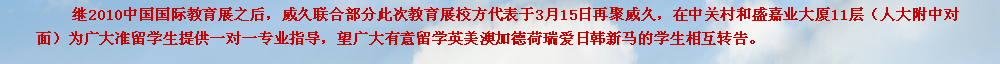 繼2010中國國際教育展之后，威久聯(lián)合部分此次教育展校方代表于3月15日再聚威久，在中關(guān)村和盛嘉業(yè)大廈11層（人大附中對面）為廣大準留學生提供一對一專業(yè)指導(dǎo)，望廣大有意留學英美澳加德荷瑞愛日韓新馬的學生相互轉(zhuǎn)告。