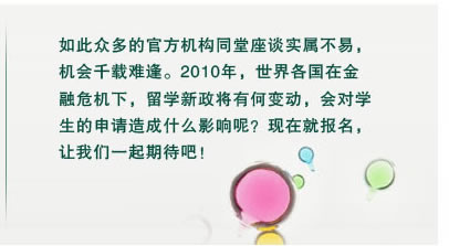 如此眾多的官方機構同堂座談實屬不易，
機會千載難逢。2010年，世界各國在金
融危機下，留學新政將有何變動，會對學
生的申請造成什么影響呢？現在就報名，
讓我們一起期待吧！