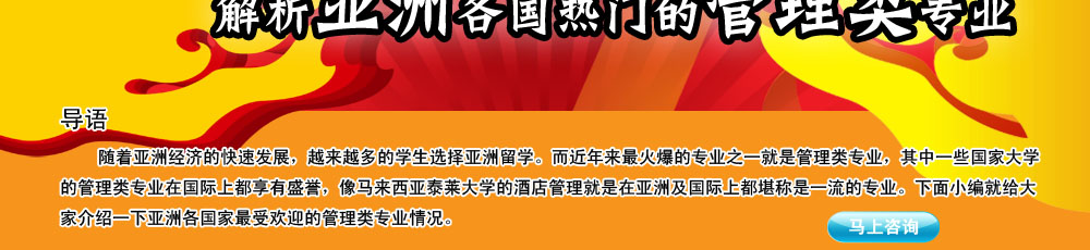 導語                                                                                                     
                                                                                                       
    隨著亞洲經濟的快速發展，越來越多的學生選擇亞洲留學。而近年來最火爆的專業之一就是管理類專業，其中一些國家大學的管理類專業在國際上都享有盛譽，像馬來西亞泰萊大學的酒店管理就是在亞洲及國際上都堪稱是一流的專業。下面小編就給大家介紹一下亞洲各國家最受歡迎的管理類專業情況。
