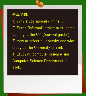 }
1) Why study abroad / in the UK
2) Some informal advice to students coming to the UK (survival guide)
3) How to select a university and why study at The University of York
4) Studying computer science and Computer Science Department in York.